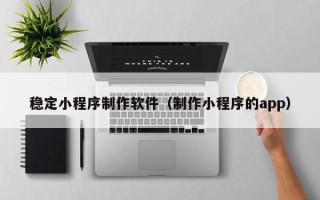 达州稳定小程序制作软件（制作小程序的app）