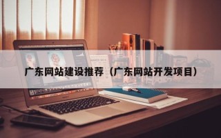达州广东网站建设推荐（广东网站开发项目）